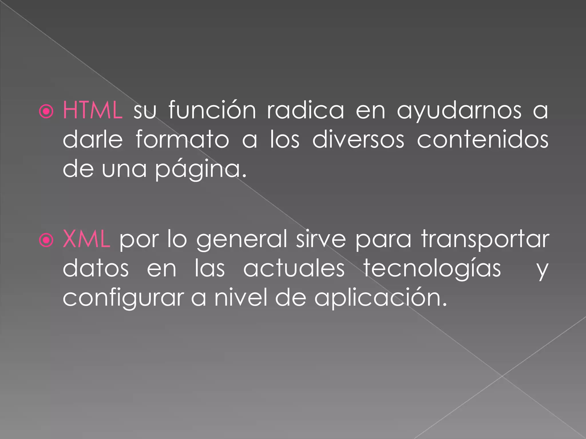    HTML su función radica en ayudarnos a
    darle formato a los diversos contenidos
    de una página.

   XML por lo general sirve para transportar
    datos en las actuales tecnologías y
    configurar a nivel de aplicación.
 