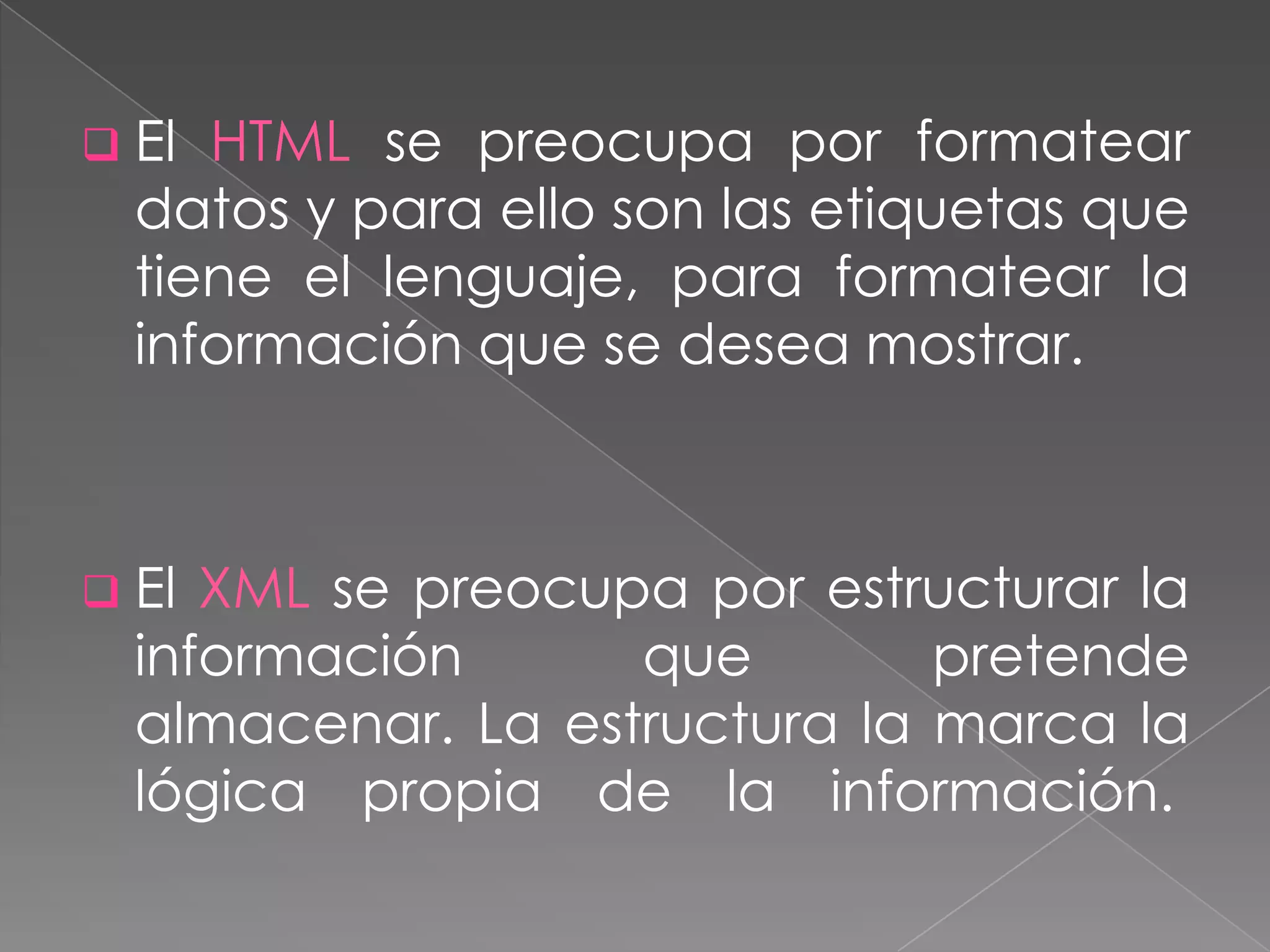  El HTML se preocupa por formatear
  datos y para ello son las etiquetas que
  tiene el lenguaje, para formatear la
  información que se desea mostrar.



 El XML se preocupa por estructurar la
  información      que        pretende
  almacenar. La estructura la marca la
  lógica propia de la información.
 