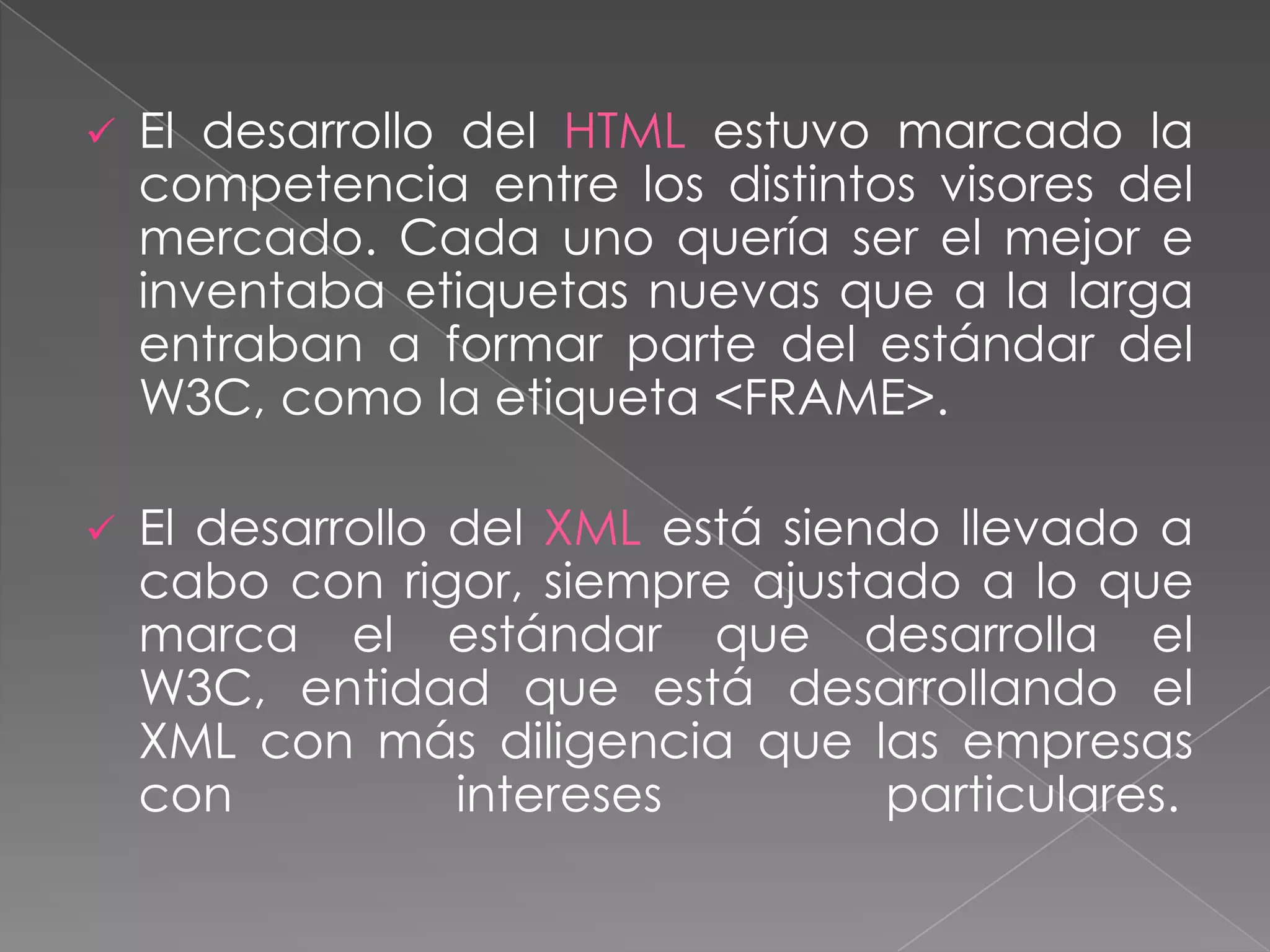    El desarrollo del HTML estuvo marcado la
    competencia entre los distintos visores del
    mercado. Cada uno quería ser el mejor e
    inventaba etiquetas nuevas que a la larga
    entraban a formar parte del estándar del
    W3C, como la etiqueta <FRAME>.

   El desarrollo del XML está siendo llevado a
    cabo con rigor, siempre ajustado a lo que
    marca el estándar que desarrolla el
    W3C, entidad que está desarrollando el
    XML con más diligencia que las empresas
    con           intereses        particulares.
 