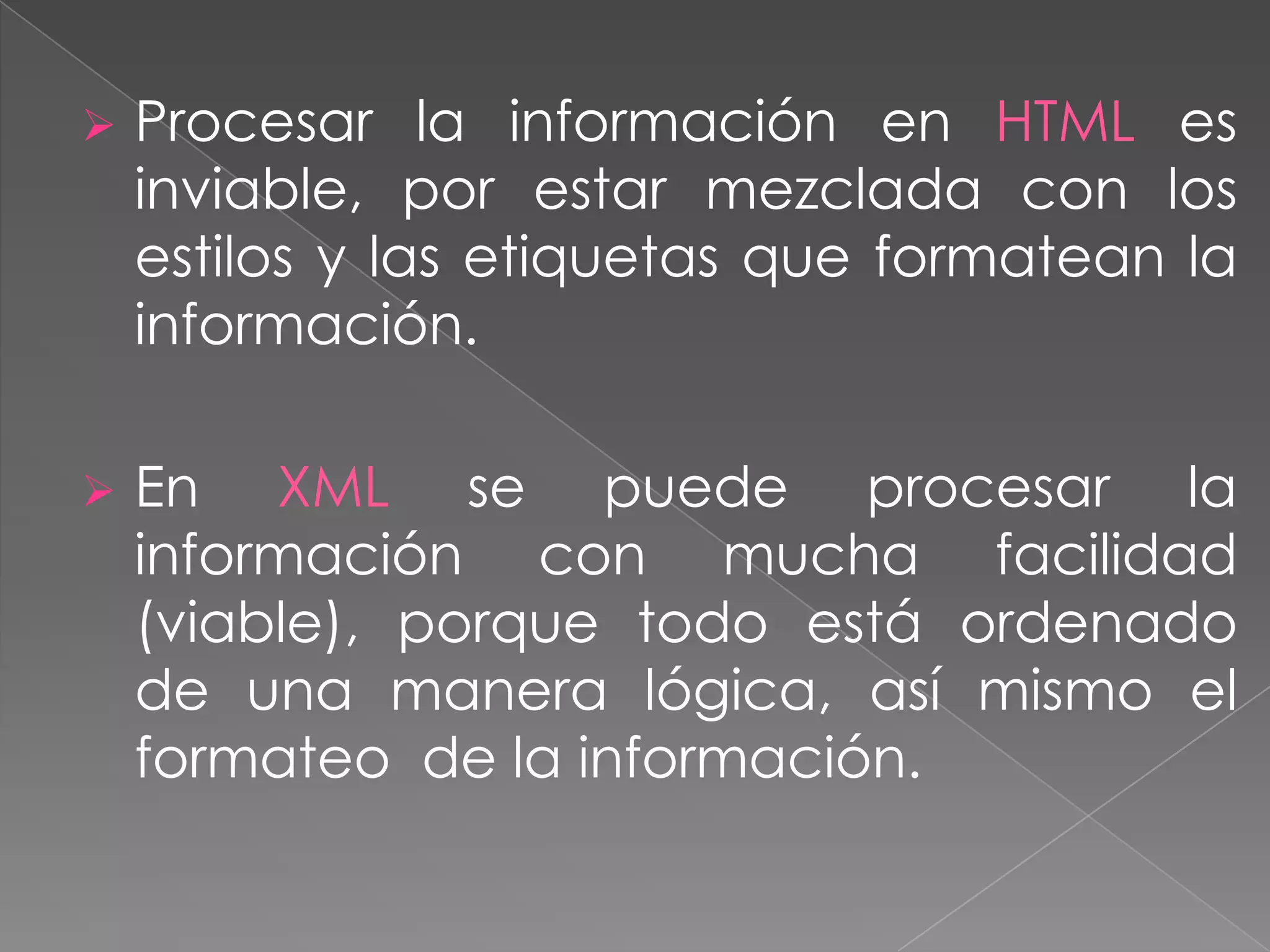    Procesar la información en HTML es
    inviable, por estar mezclada con los
    estilos y las etiquetas que formatean la
    información.

   En XML se puede procesar la
    información con mucha facilidad
    (viable), porque todo está ordenado
    de una manera lógica, así mismo el
    formateo de la información.
 