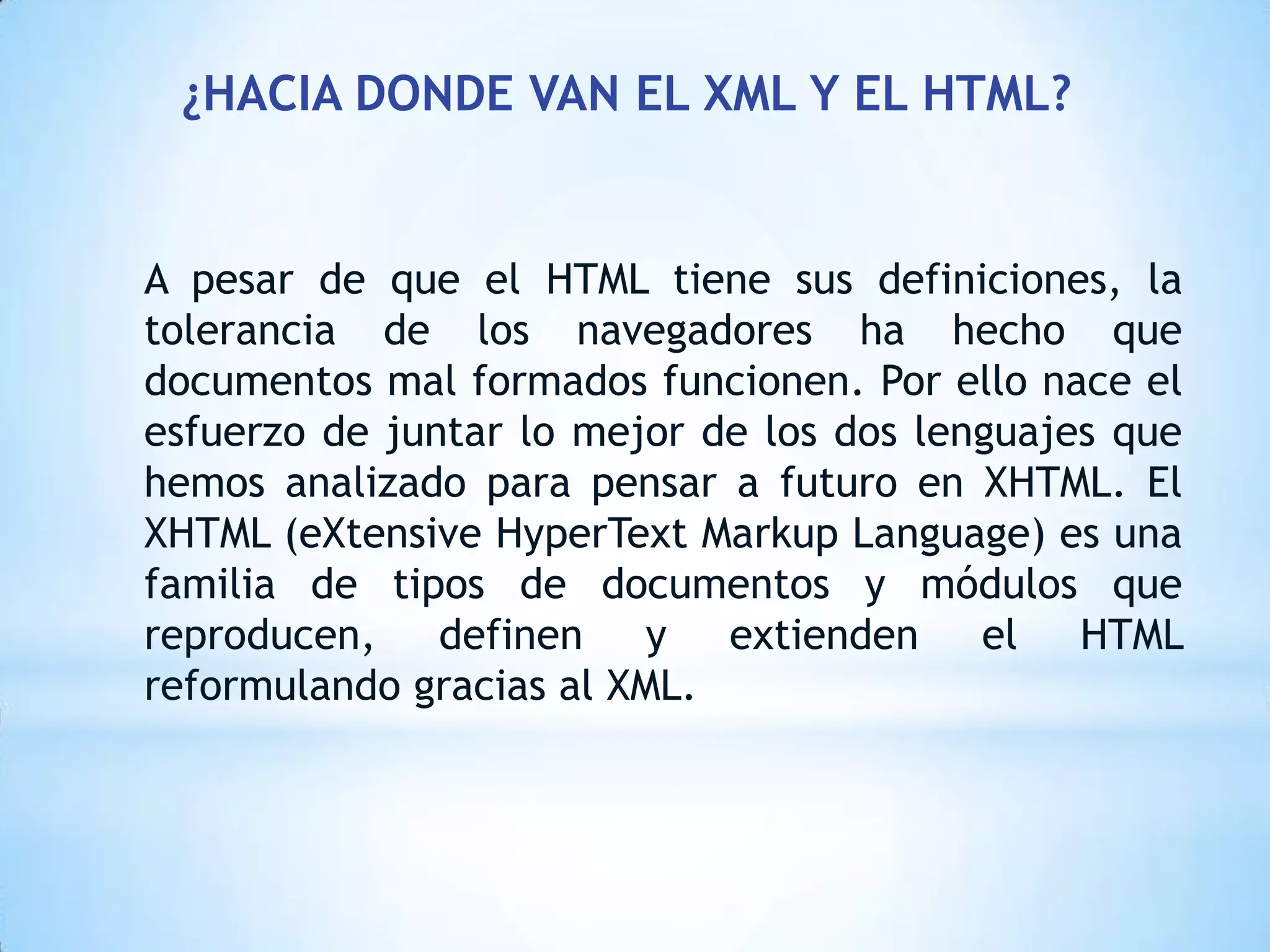 ¿HACIA DONDE VAN EL XML Y EL HTML?


A pesar de que el HTML tiene sus definiciones, la
tolerancia de los navegadores ha hecho que
documentos mal formados funcionen. Por ello nace el
esfuerzo de juntar lo mejor de los dos lenguajes que
hemos analizado para pensar a futuro en XHTML. El
XHTML (eXtensive HyperText Markup Language) es una
familia de tipos de documentos y módulos que
reproducen, definen y extienden el HTML
reformulando gracias al XML.
 
