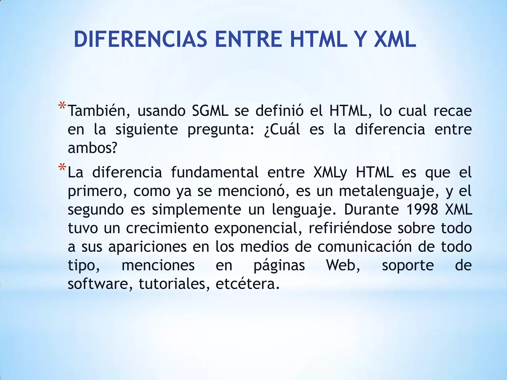 DIFERENCIAS ENTRE HTML Y XML


* También,usando SGML se definió el HTML, lo cual recae
 en la siguiente pregunta: ¿Cuál es la diferencia entre
 ambos?
* La diferencia fundamental entre XMLy HTML es que el
 primero, como ya se mencionó, es un metalenguaje, y el
 segundo es simplemente un lenguaje. Durante 1998 XML
 tuvo un crecimiento exponencial, refiriéndose sobre todo
 a sus apariciones en los medios de comunicación de todo
 tipo, menciones en páginas Web, soporte de
 software, tutoriales, etcétera.
 