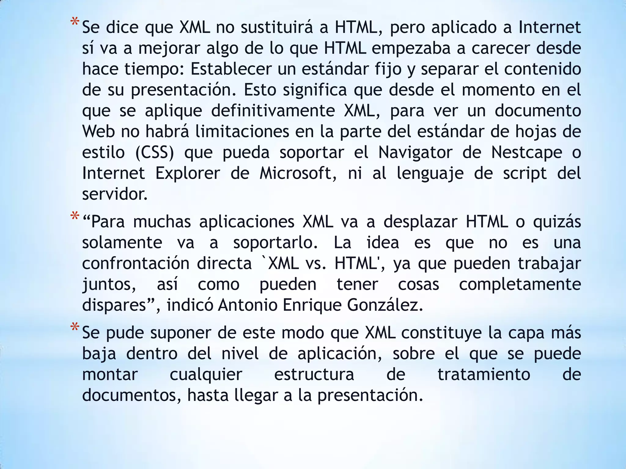 * Se dice que XML no sustituirá a HTML, pero aplicado a Internet
 sí va a mejorar algo de lo que HTML empezaba a carecer desde
 hace tiempo: Establecer un estándar fijo y separar el contenido
 de su presentación. Esto significa que desde el momento en el
 que se aplique definitivamente XML, para ver un documento
 Web no habrá limitaciones en la parte del estándar de hojas de
 estilo (CSS) que pueda soportar el Navigator de Nestcape o
 Internet Explorer de Microsoft, ni al lenguaje de script del
 servidor.
* “Paramuchas aplicaciones XML va a desplazar HTML o quizás
 solamente va a soportarlo. La idea es que no es una
 confrontación directa `XML vs. HTML', ya que pueden trabajar
 juntos, así como pueden tener cosas completamente
 dispares”, indicó Antonio Enrique González.
* Se pude suponer de este modo que XML constituye la capa más
 baja dentro del nivel de aplicación, sobre el que se puede
 montar    cualquier    estructura     de    tratamiento de
 documentos, hasta llegar a la presentación.
 