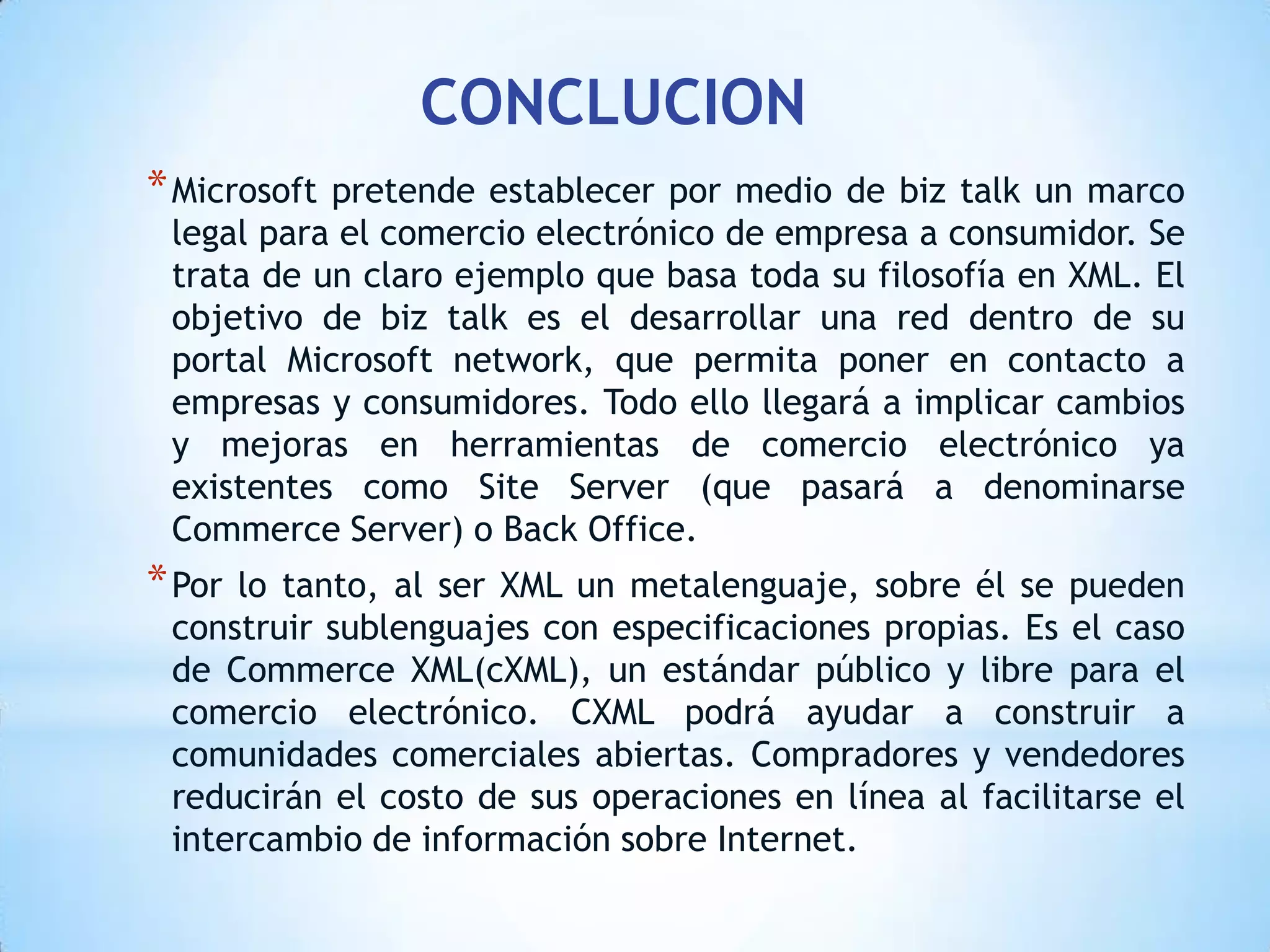 CONCLUCION
* Microsoftpretende establecer por medio de biz talk un marco
 legal para el comercio electrónico de empresa a consumidor. Se
 trata de un claro ejemplo que basa toda su filosofía en XML. El
 objetivo de biz talk es el desarrollar una red dentro de su
 portal Microsoft network, que permita poner en contacto a
 empresas y consumidores. Todo ello llegará a implicar cambios
 y mejoras en herramientas de comercio electrónico ya
 existentes como Site Server (que pasará a denominarse
 Commerce Server) o Back Office.
* Porlo tanto, al ser XML un metalenguaje, sobre él se pueden
 construir sublenguajes con especificaciones propias. Es el caso
 de Commerce XML(cXML), un estándar público y libre para el
 comercio electrónico. CXML podrá ayudar a construir a
 comunidades comerciales abiertas. Compradores y vendedores
 reducirán el costo de sus operaciones en línea al facilitarse el
 intercambio de información sobre Internet.
 