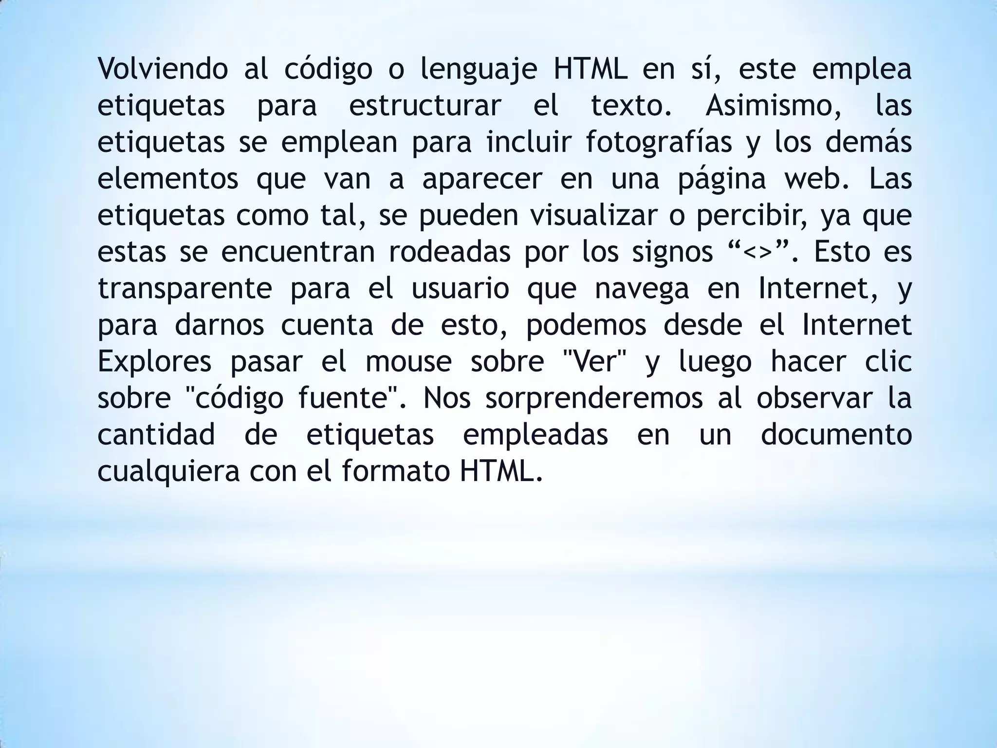 Volviendo al código o lenguaje HTML en sí, este emplea
etiquetas para estructurar el texto. Asimismo, las
etiquetas se emplean para incluir fotografías y los demás
elementos que van a aparecer en una página web. Las
etiquetas como tal, se pueden visualizar o percibir, ya que
estas se encuentran rodeadas por los signos “<>”. Esto es
transparente para el usuario que navega en Internet, y
para darnos cuenta de esto, podemos desde el Internet
Explores pasar el mouse sobre "Ver" y luego hacer clic
sobre "código fuente". Nos sorprenderemos al observar la
cantidad de etiquetas empleadas en un documento
cualquiera con el formato HTML.
 