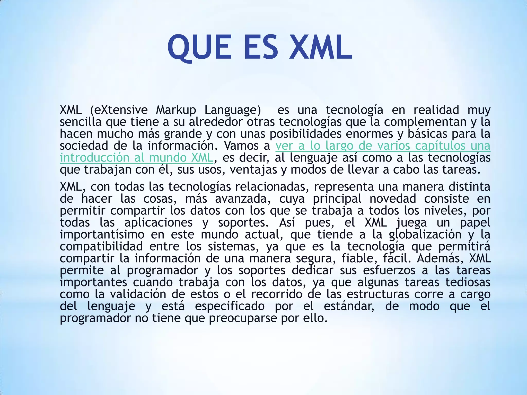 QUE ES XML
XML (eXtensive Markup Language) es una tecnología en realidad muy
sencilla que tiene a su alrededor otras tecnologías que la complementan y la
hacen mucho más grande y con unas posibilidades enormes y básicas para la
sociedad de la información. Vamos a ver a lo largo de varios capítulos una
introducción al mundo XML, es decir, al lenguaje así como a las tecnologías
que trabajan con él, sus usos, ventajas y modos de llevar a cabo las tareas.
XML, con todas las tecnologías relacionadas, representa una manera distinta
de hacer las cosas, más avanzada, cuya principal novedad consiste en
permitir compartir los datos con los que se trabaja a todos los niveles, por
todas las aplicaciones y soportes. Así pues, el XML juega un papel
importantísimo en este mundo actual, que tiende a la globalización y la
compatibilidad entre los sistemas, ya que es la tecnología que permitirá
compartir la información de una manera segura, fiable, fácil. Además, XML
permite al programador y los soportes dedicar sus esfuerzos a las tareas
importantes cuando trabaja con los datos, ya que algunas tareas tediosas
como la validación de estos o el recorrido de las estructuras corre a cargo
del lenguaje y está especificado por el estándar, de modo que el
programador no tiene que preocuparse por ello.
 