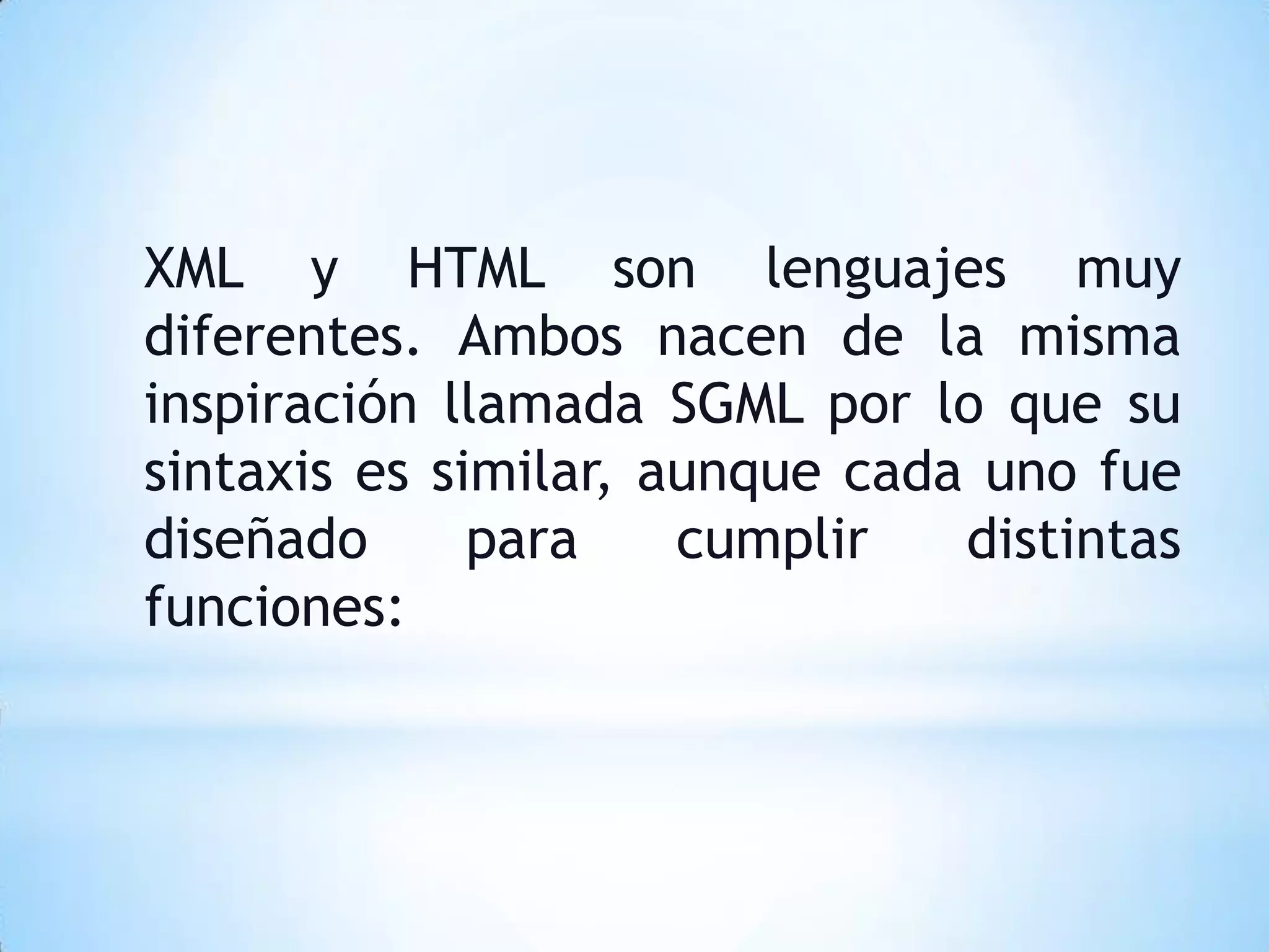 XML y HTML son lenguajes muy
diferentes. Ambos nacen de la misma
inspiración llamada SGML por lo que su
sintaxis es similar, aunque cada uno fue
diseñado      para    cumplir   distintas
funciones:
 