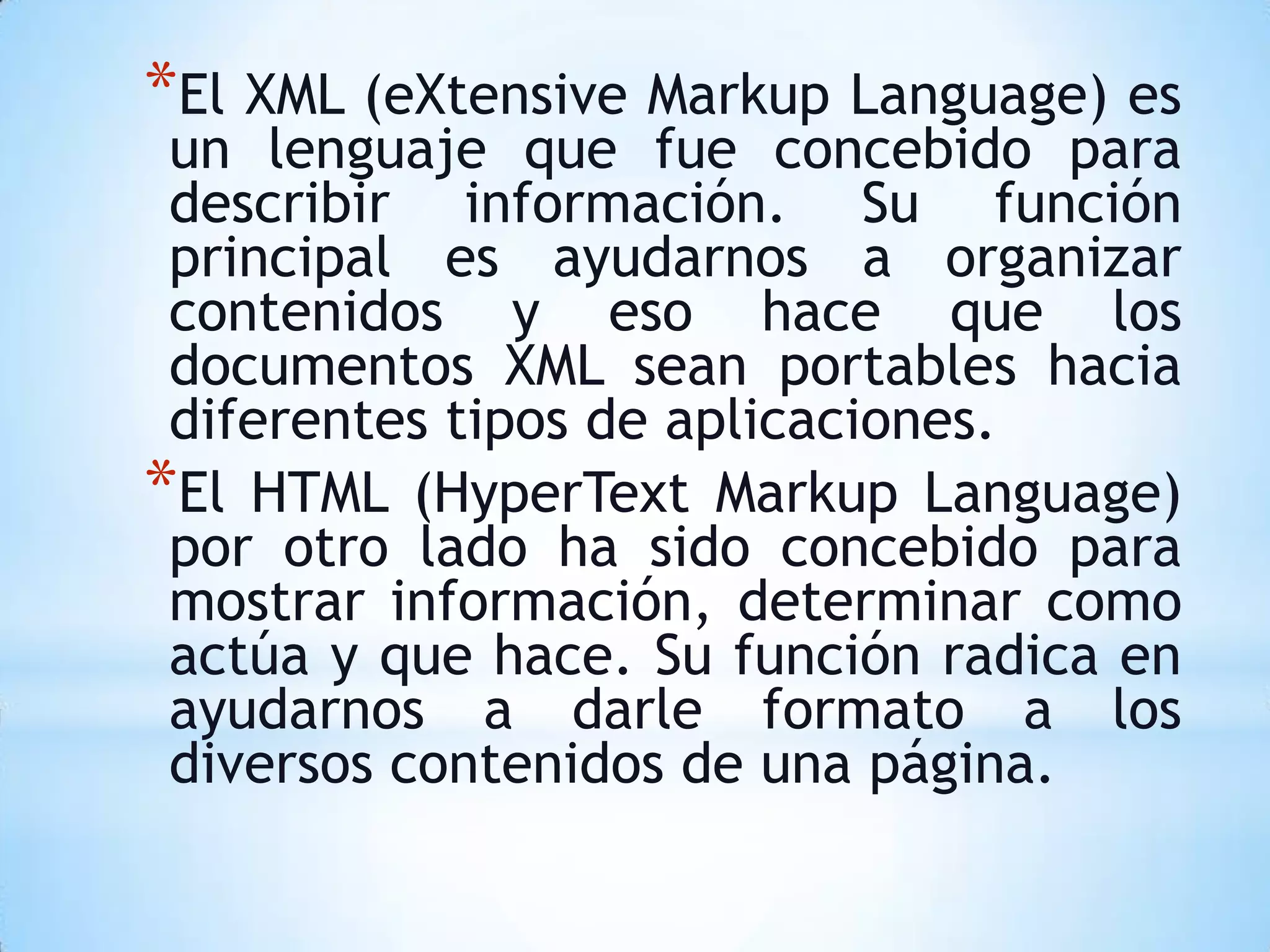 *El XML (eXtensive Markup Language) es
 un lenguaje que fue concebido para
 describir información. Su función
 principal es ayudarnos a organizar
 contenidos y eso hace que los
 documentos XML sean portables hacia
 diferentes tipos de aplicaciones.
*El HTML (HyperText Markup Language)
 por otro lado ha sido concebido para
 mostrar información, determinar como
 actúa y que hace. Su función radica en
 ayudarnos a darle formato a los
 diversos contenidos de una página.
 