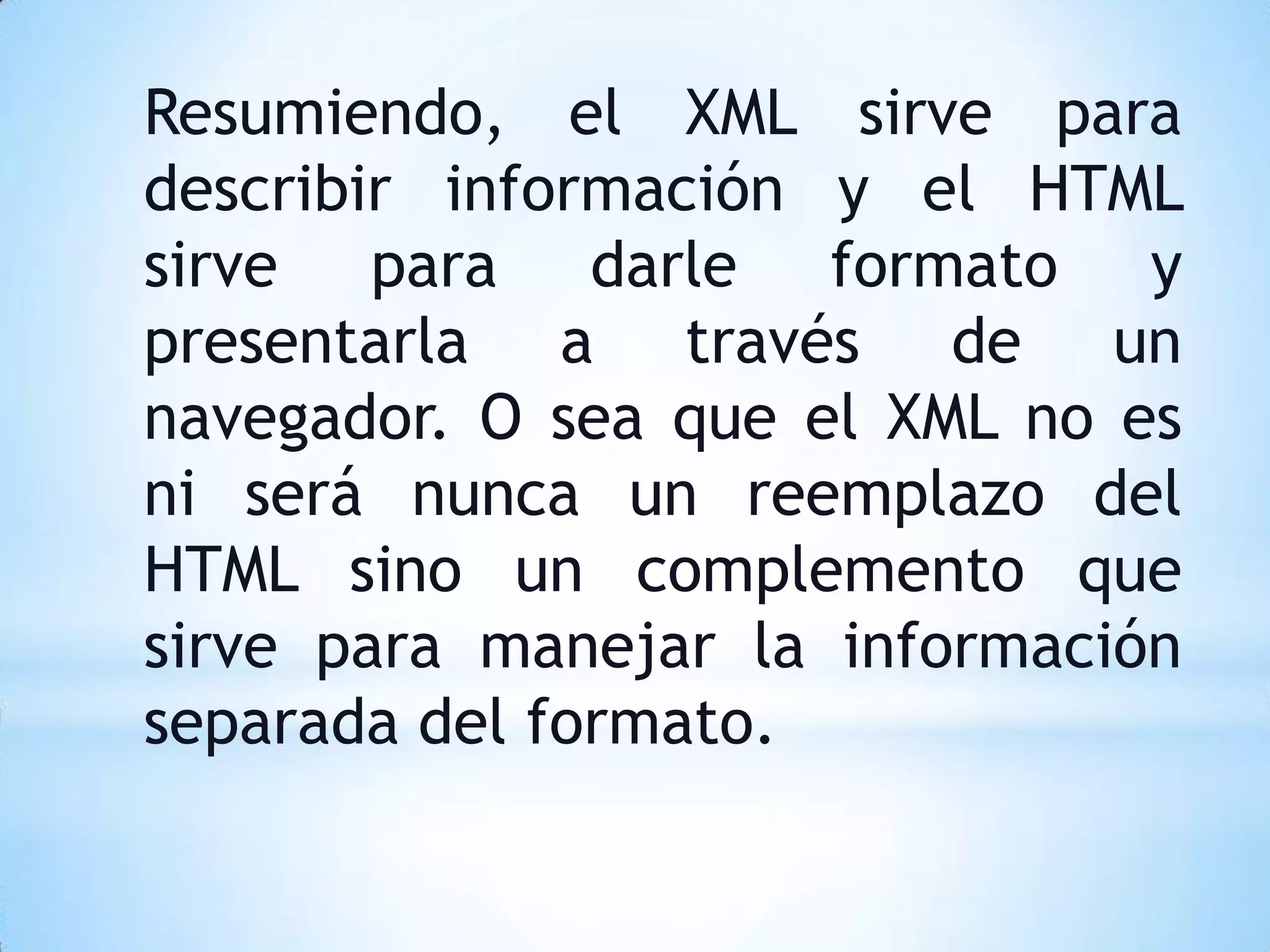 Resumiendo, el XML sirve para
describir información y el HTML
sirve para darle formato y
presentarla a través de un
navegador. O sea que el XML no es
ni será nunca un reemplazo del
HTML sino un complemento que
sirve para manejar la información
separada del formato.
 