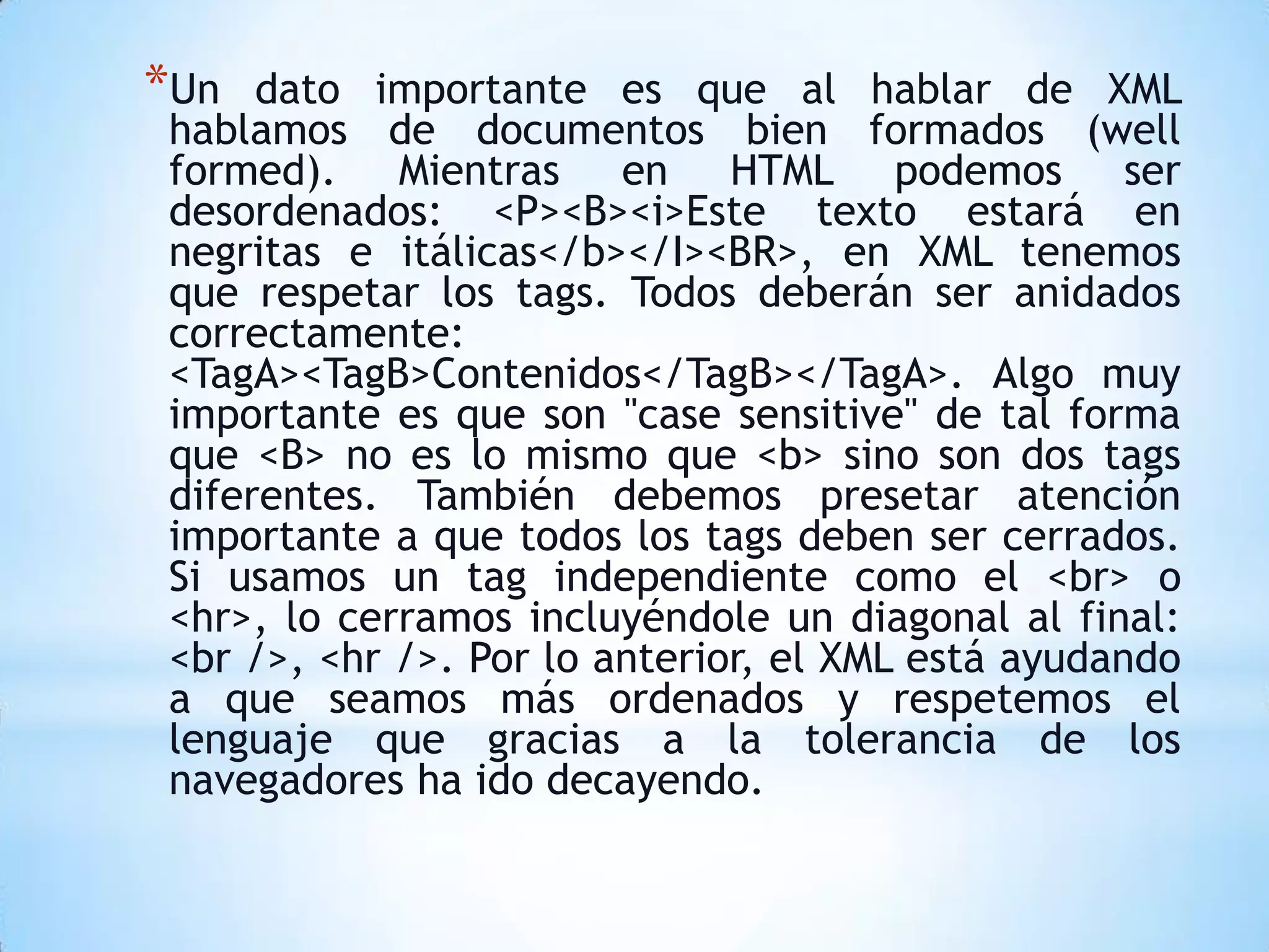 *Un  dato importante es que al hablar de XML
hablamos de documentos bien formados (well
formed). Mientras en HTML podemos ser
desordenados: <P><B><i>Este texto estará en
negritas e itálicas</b></I><BR>, en XML tenemos
que respetar los tags. Todos deberán ser anidados
correctamente:
<TagA><TagB>Contenidos</TagB></TagA>. Algo muy
importante es que son "case sensitive" de tal forma
que <B> no es lo mismo que <b> sino son dos tags
diferentes. También debemos presetar atención
importante a que todos los tags deben ser cerrados.
Si usamos un tag independiente como el <br> o
<hr>, lo cerramos incluyéndole un diagonal al final:
<br />, <hr />. Por lo anterior, el XML está ayudando
a que seamos más ordenados y respetemos el
lenguaje que gracias a la tolerancia de los
navegadores ha ido decayendo.
 