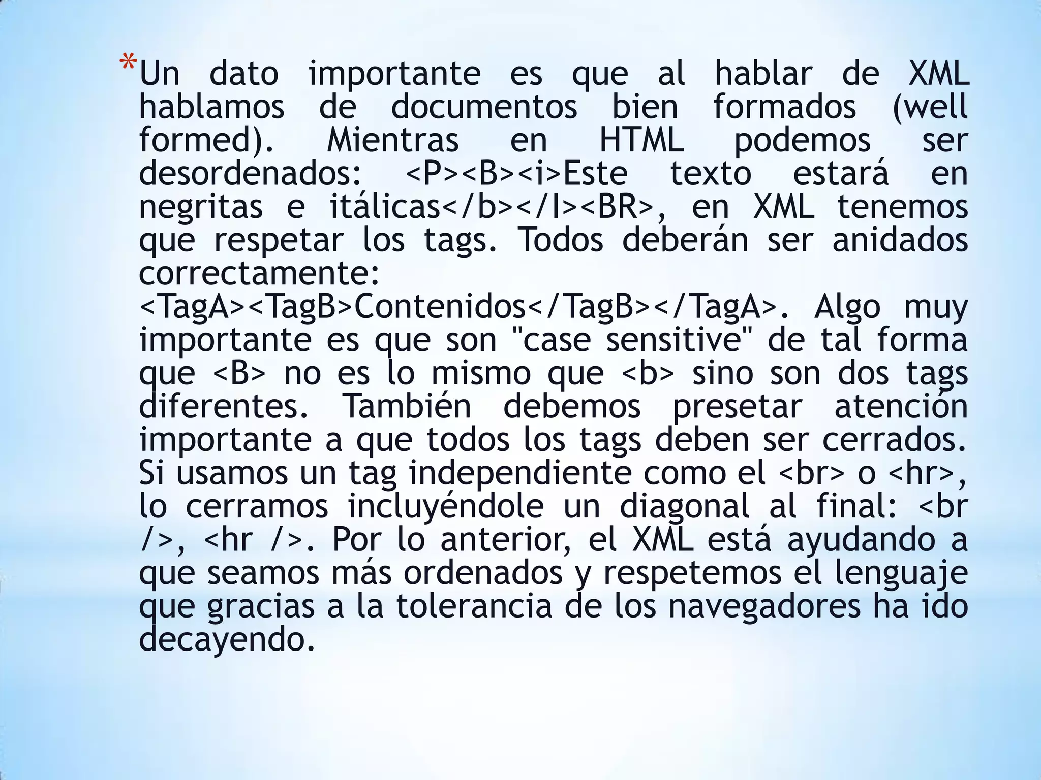 *Un  dato importante es que al hablar de XML
hablamos de documentos bien formados (well
formed). Mientras en HTML podemos ser
desordenados: <P><B><i>Este texto estará en
negritas e itálicas</b></I><BR>, en XML tenemos
que respetar los tags. Todos deberán ser anidados
correctamente:
<TagA><TagB>Contenidos</TagB></TagA>. Algo muy
importante es que son "case sensitive" de tal forma
que <B> no es lo mismo que <b> sino son dos tags
diferentes. También debemos presetar atención
importante a que todos los tags deben ser cerrados.
Si usamos un tag independiente como el <br> o <hr>,
lo cerramos incluyéndole un diagonal al final: <br
/>, <hr />. Por lo anterior, el XML está ayudando a
que seamos más ordenados y respetemos el lenguaje
que gracias a la tolerancia de los navegadores ha ido
decayendo.
 