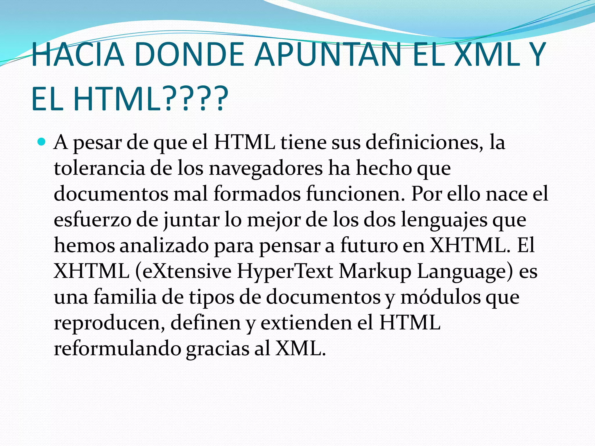 HACIA DONDE APUNTAN EL XML Y
EL HTML????
 A pesar de que el HTML tiene sus definiciones, la
 tolerancia de los navegadores ha hecho que
 documentos mal formados funcionen. Por ello nace el
 esfuerzo de juntar lo mejor de los dos lenguajes que
 hemos analizado para pensar a futuro en XHTML. El
 XHTML (eXtensive HyperText Markup Language) es
 una familia de tipos de documentos y módulos que
 reproducen, definen y extienden el HTML
 reformulando gracias al XML.
 