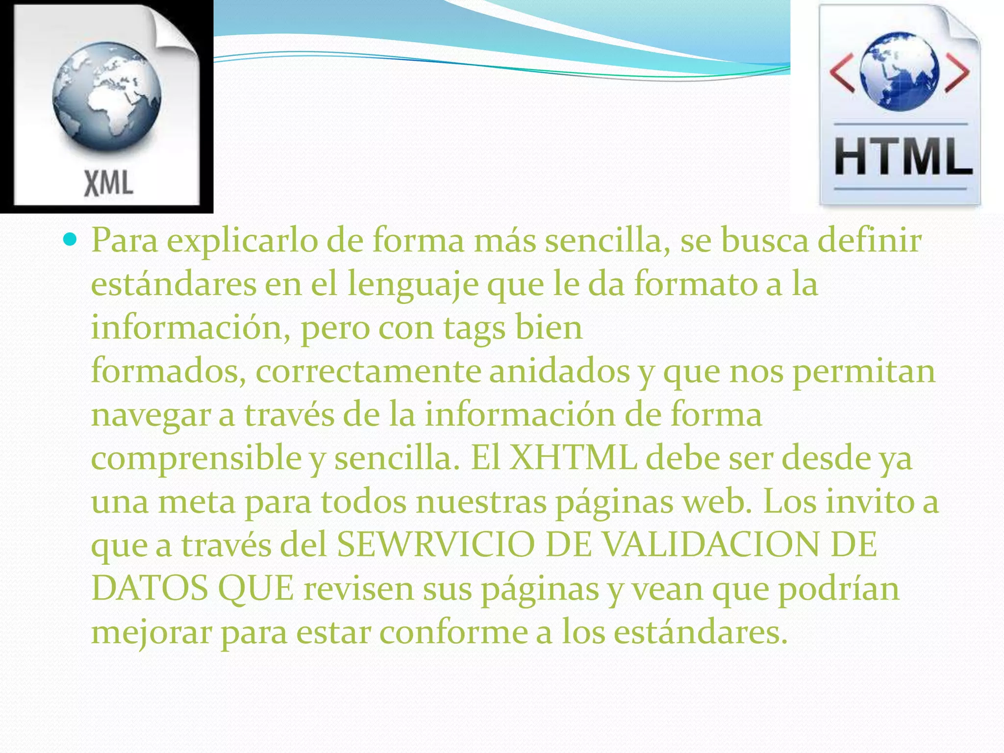  Para explicarlo de forma más sencilla, se busca definir
 estándares en el lenguaje que le da formato a la
 información, pero con tags bien
 formados, correctamente anidados y que nos permitan
 navegar a través de la información de forma
 comprensible y sencilla. El XHTML debe ser desde ya
 una meta para todos nuestras páginas web. Los invito a
 que a través del SEWRVICIO DE VALIDACION DE
 DATOS QUE revisen sus páginas y vean que podrían
 mejorar para estar conforme a los estándares.
 