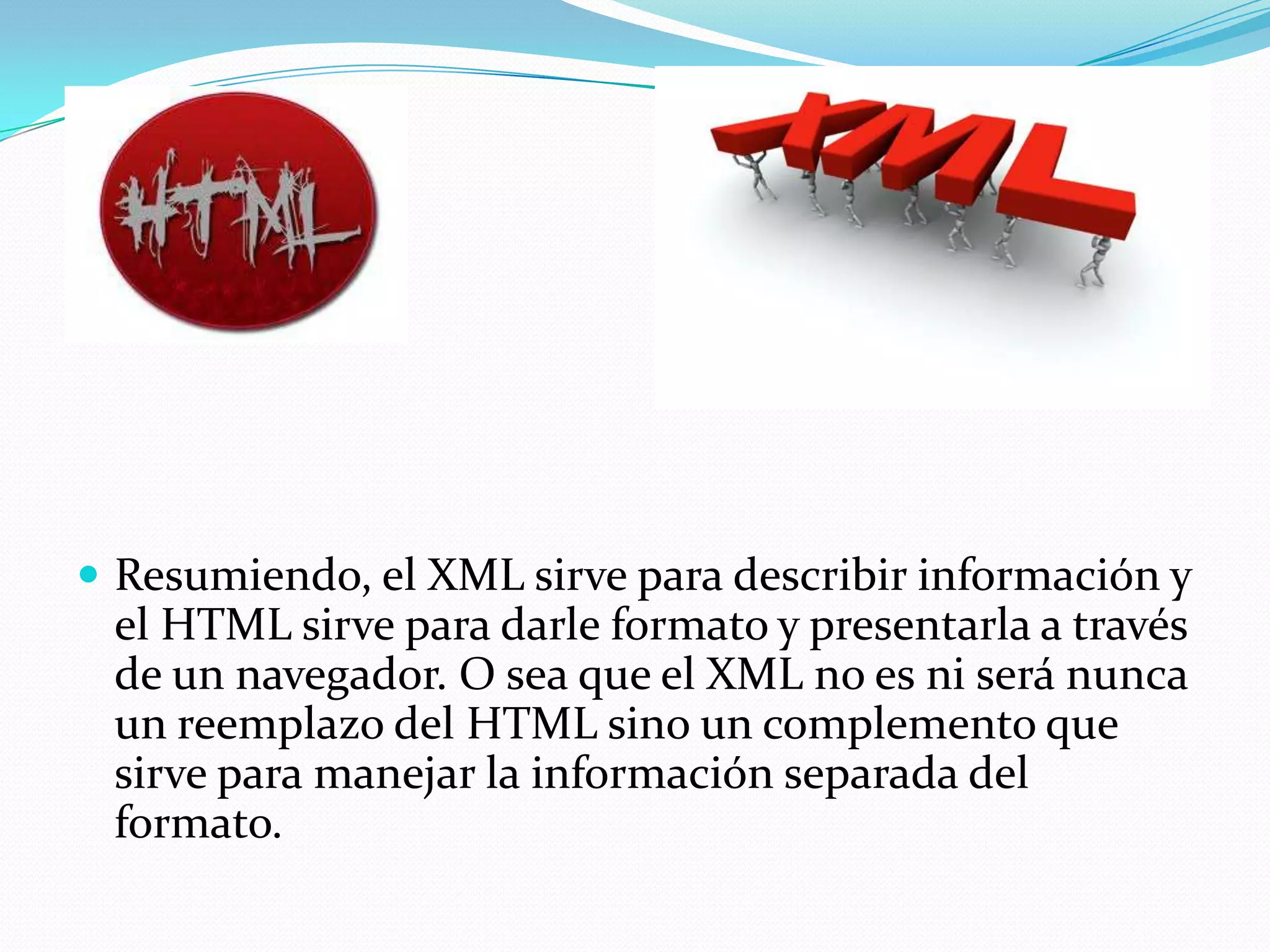  Resumiendo, el XML sirve para describir información y
 el HTML sirve para darle formato y presentarla a través
 de un navegador. O sea que el XML no es ni será nunca
 un reemplazo del HTML sino un complemento que
 sirve para manejar la información separada del
 formato.
 