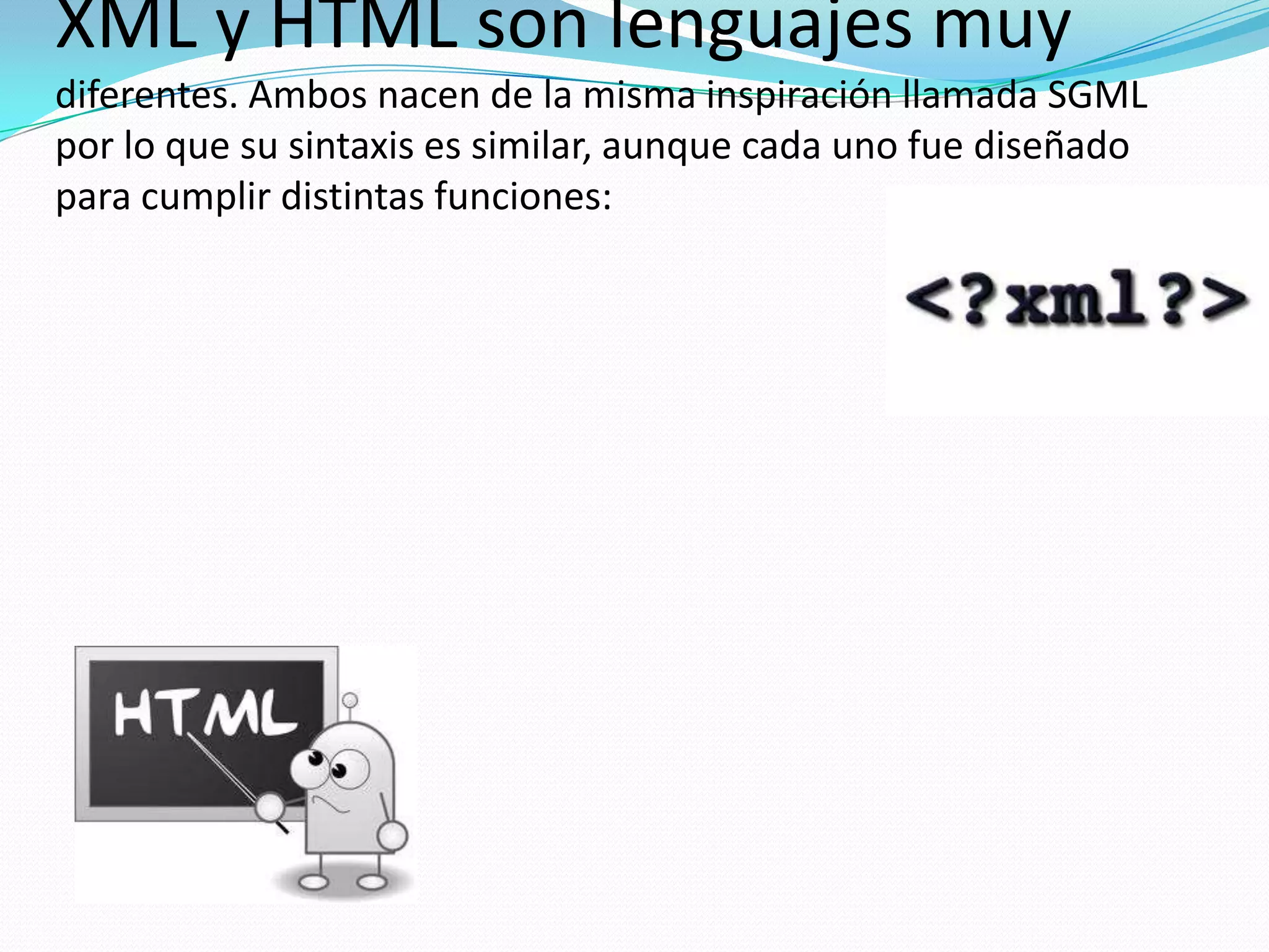 XML y HTML son lenguajes muy
diferentes. Ambos nacen de la misma inspiración llamada SGML
por lo que su sintaxis es similar, aunque cada uno fue diseñado
para cumplir distintas funciones:
 