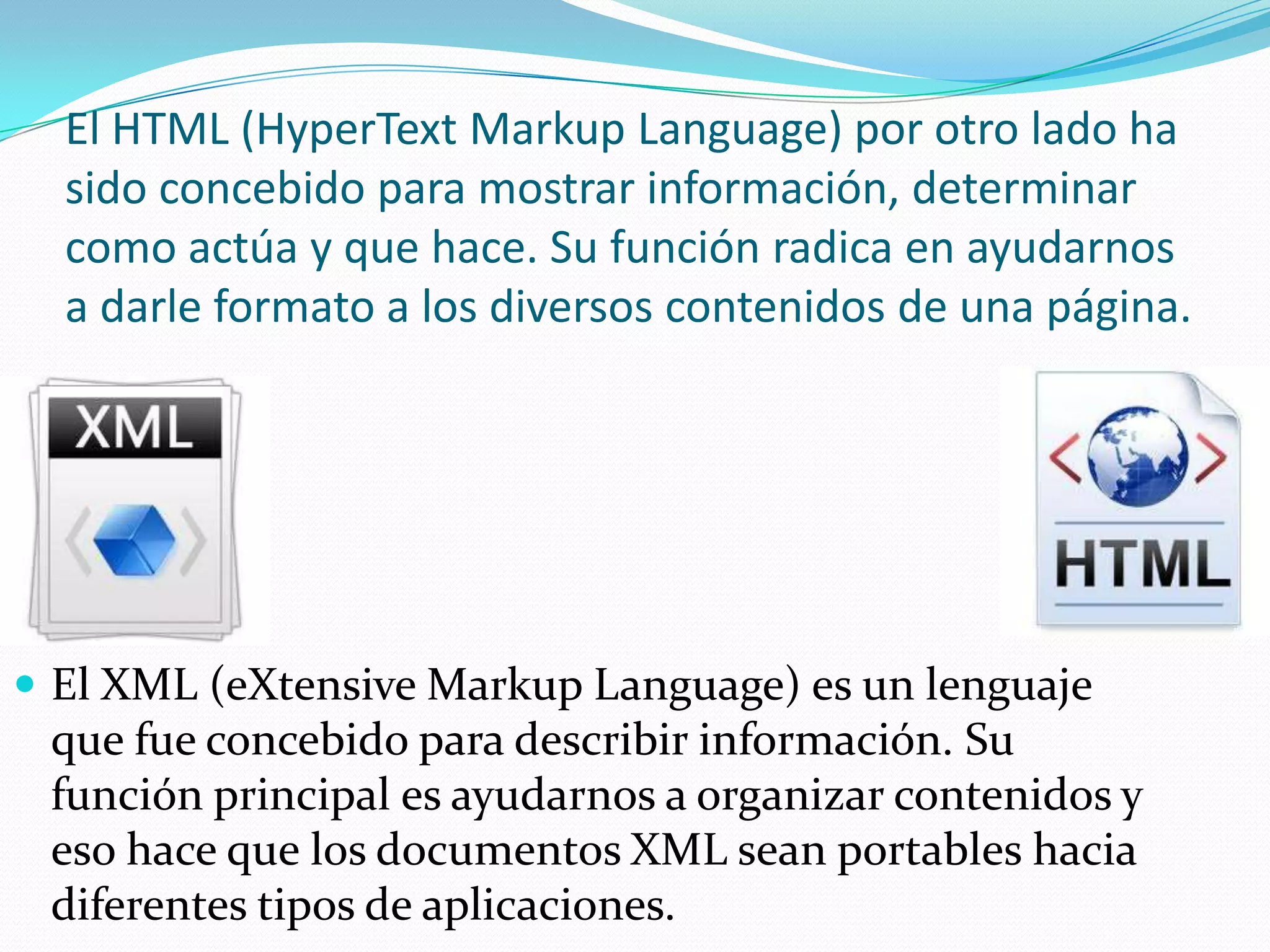 El HTML (HyperText Markup Language) por otro lado ha
  sido concebido para mostrar información, determinar
  como actúa y que hace. Su función radica en ayudarnos
  a darle formato a los diversos contenidos de una página.




 El XML (eXtensive Markup Language) es un lenguaje
 que fue concebido para describir información. Su
 función principal es ayudarnos a organizar contenidos y
 eso hace que los documentos XML sean portables hacia
 diferentes tipos de aplicaciones.
 