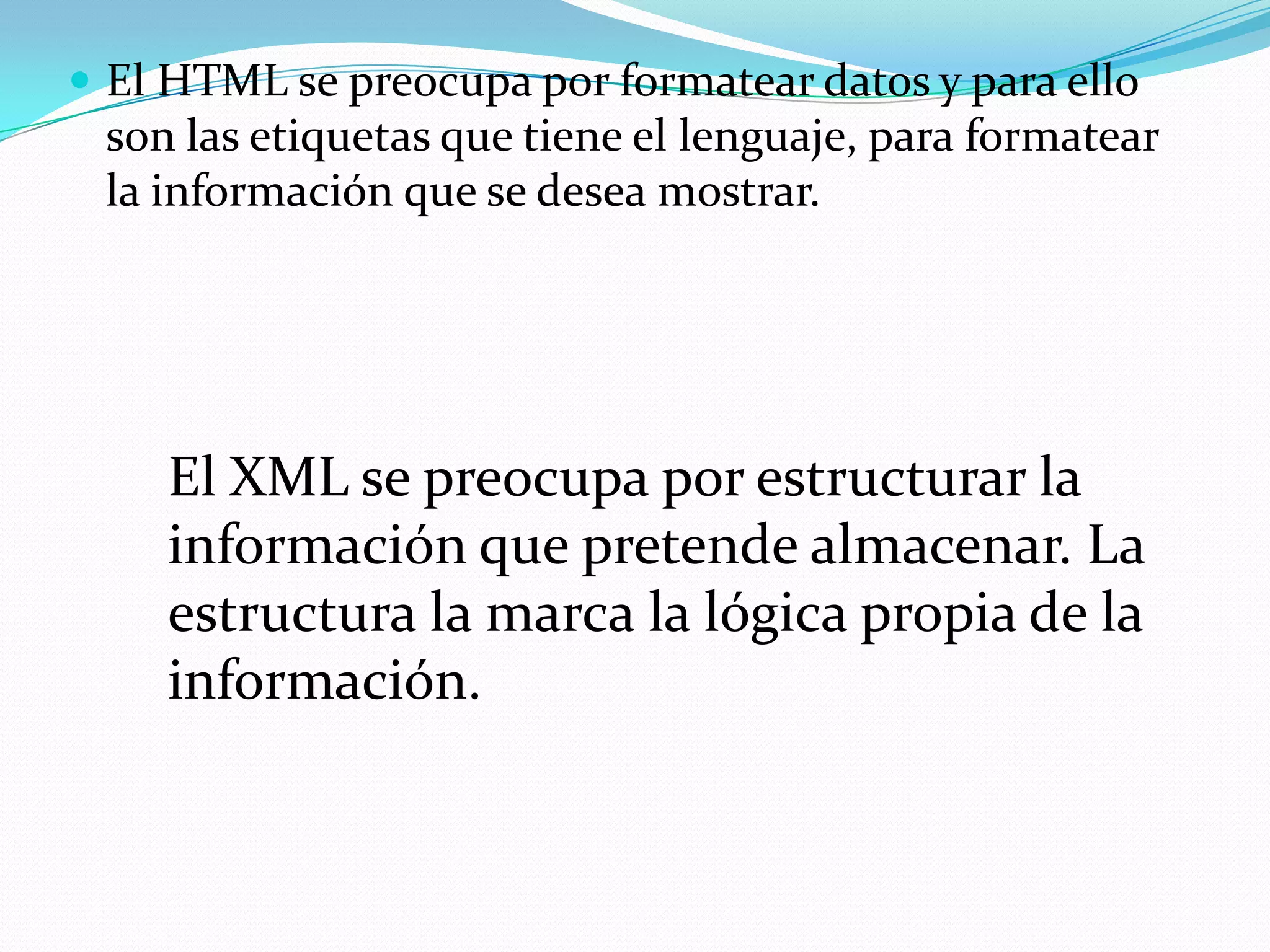  El HTML se preocupa por formatear datos y para ello
 son las etiquetas que tiene el lenguaje, para formatear
 la información que se desea mostrar.




    El XML se preocupa por estructurar la
    información que pretende almacenar. La
    estructura la marca la lógica propia de la
    información.
 