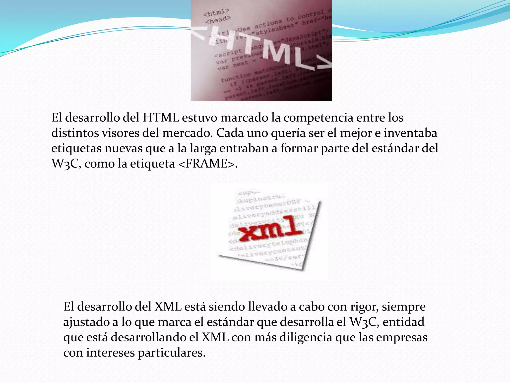 El desarrollo del HTML estuvo marcado la competencia entre los
distintos visores del mercado. Cada uno quería ser el mejor e inventaba
etiquetas nuevas que a la larga entraban a formar parte del estándar del
W3C, como la etiqueta <FRAME>.




  El desarrollo del XML está siendo llevado a cabo con rigor, siempre
  ajustado a lo que marca el estándar que desarrolla el W3C, entidad
  que está desarrollando el XML con más diligencia que las empresas
  con intereses particulares.
 