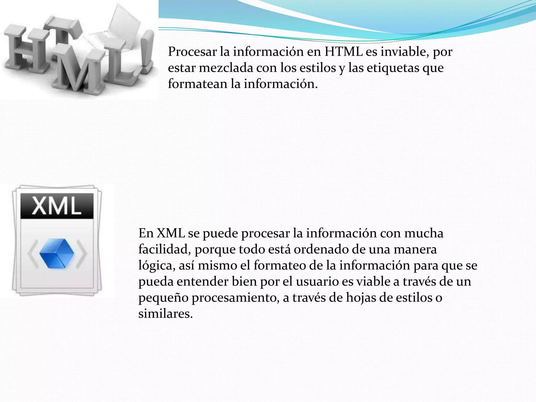 Procesar la información en HTML es inviable, por
     estar mezclada con los estilos y las etiquetas que
     formatean la información.




En XML se puede procesar la información con mucha
facilidad, porque todo está ordenado de una manera
lógica, así mismo el formateo de la información para que se
pueda entender bien por el usuario es viable a través de un
pequeño procesamiento, a través de hojas de estilos o
similares.
 