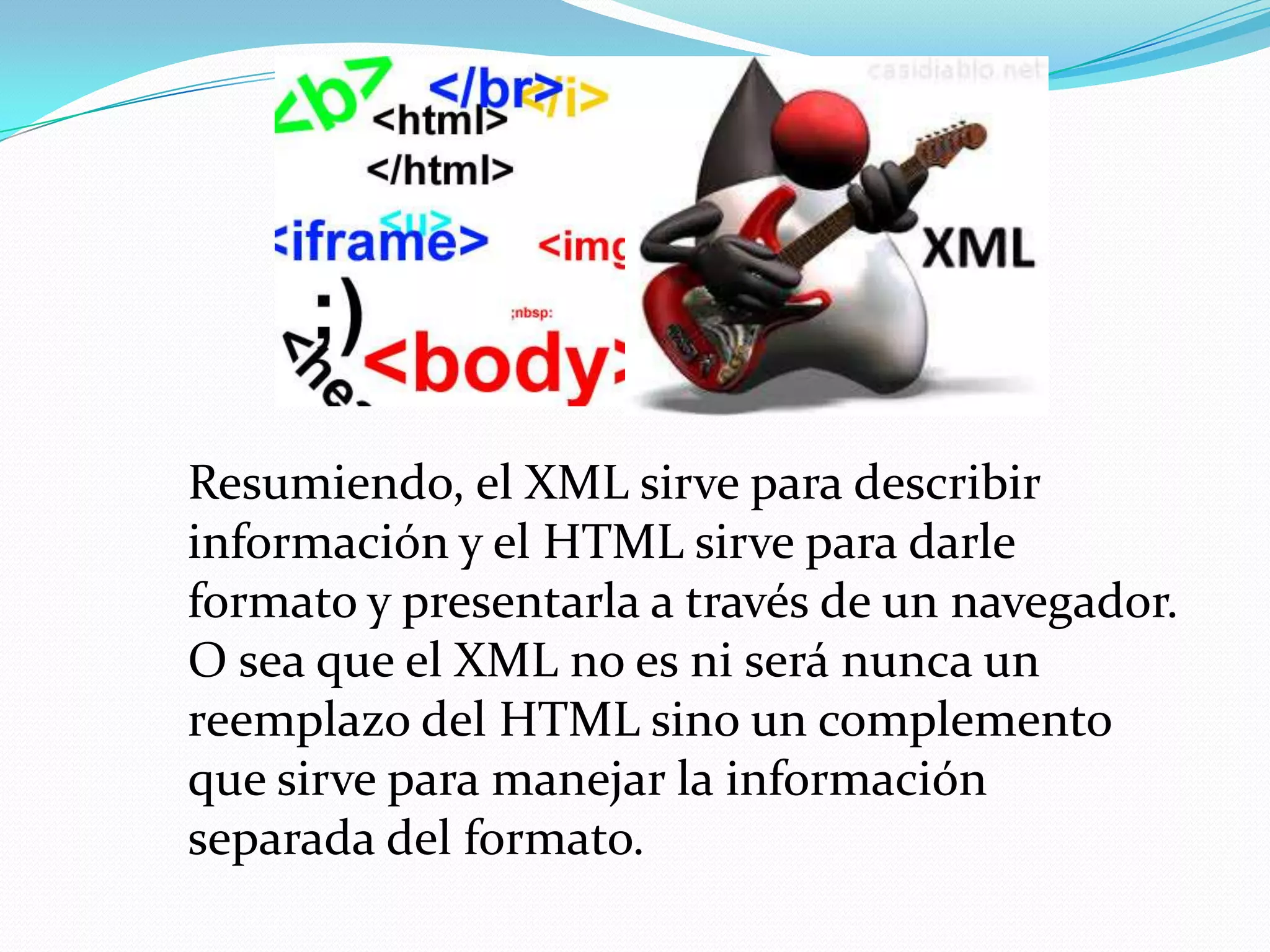Resumiendo, el XML sirve para describir
información y el HTML sirve para darle
formato y presentarla a través de un navegador.
O sea que el XML no es ni será nunca un
reemplazo del HTML sino un complemento
que sirve para manejar la información
separada del formato.
 