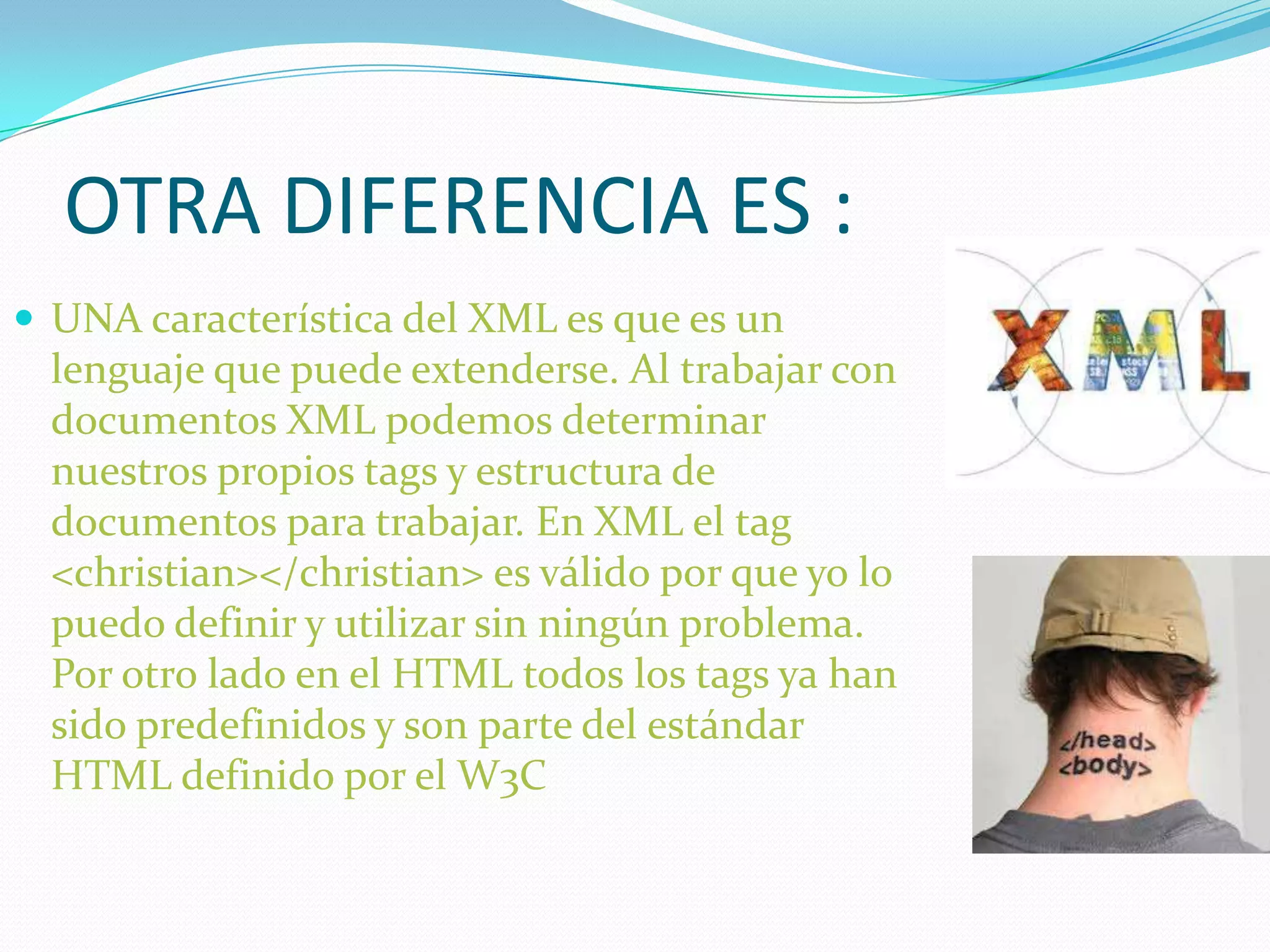 OTRA DIFERENCIA ES :
 UNA característica del XML es que es un
  lenguaje que puede extenderse. Al trabajar con
  documentos XML podemos determinar
  nuestros propios tags y estructura de
  documentos para trabajar. En XML el tag
  <christian></christian> es válido por que yo lo
  puedo definir y utilizar sin ningún problema.
  Por otro lado en el HTML todos los tags ya han
  sido predefinidos y son parte del estándar
  HTML definido por el W3C
 