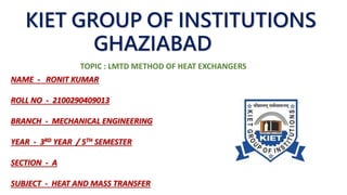 NAME - RONIT KUMAR
ROLL NO - 2100290409013
BRANCH - MECHANICAL ENGINEERING
YEAR - 3RD YEAR / 5TH SEMESTER
SECTION - A
SUBJECT - HEAT AND MASS TRANSFER
KIET GROUP OF INSTITUTIONS
GHAZIABAD
TOPIC : LMTD METHOD OF HEAT EXCHANGERS
 