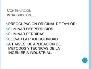 CONTINUACIÓN 
INTRODUCCIÓN..... 
PREOCUPACION ORIGINAL DE TAYLOR: 
 ELIMINAR DESPERDICIOS 
 ELIMINAR PERDIDAS 
ELEVAR LA PRODUCTIVIDAD 
A TRAVES DE APLICACIÓN DE 
METODOS Y TECNICAS DE LA 
INGENIERIA INDUSTRIAL. 
 