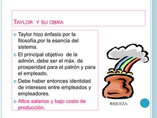 TAYLOR Y SU OBRA 
 Taylor hizo énfasis por la 
filosofía,por la esencia del 
sistema. 
 El principal objetivo de la 
admón..debe ser el máx. de 
prosperidad para el patrón y para 
el empleado. 
 Debe haber entonces identidad 
de intereses entre empleados y 
empleadores. 
 Altos salarios y bajo costo de 
producción. 
RIQUEZA. 
 