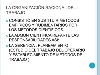 LA ORGANIZACIÓN RACIONAL DEL 
TRABAJO 
CONSISTIÓ EN SUSTITUIR METODOS 
EMPIRICOS Y RUDIMENTARIOS POR 
LOS METODOS CIENTIFICOS. 
LA ADMON CIENTIFICA REPARTE LAS 
RESPONSABILIDADES ASI: 
LA GERENCIA : PLANEAMIENTO 
(ESTUDIO DEL TRABAJO DEL OPERARIO 
Y ESTABLECIMIENTO DE METODOS DE 
TRABAJO ) 
 
