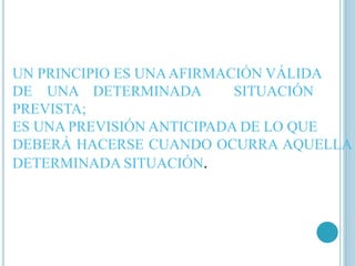 UN PRINCIPIO ES UNAAFIRMACIÓN VÁLIDA 
DE UNA DETERMINADA SITUACIÓN 
PREVISTA; 
ES UNA PREVISIÓN ANTICIPADA DE LO QUE 
DEBERÁ HACERSE CUANDO OCURRA AQUELLA 
DETERMINADA SITUACIÓN. 
 