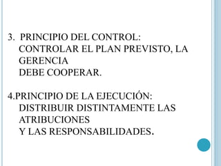 3. PRINCIPIO DEL CONTROL: 
CONTROLAR EL PLAN PREVISTO, LA 
GERENCIA 
DEBE COOPERAR. 
4.PRINCIPIO DE LA EJECUCIÓN: 
DISTRIBUIR DISTINTAMENTE LAS 
ATRIBUCIONES 
Y LAS RESPONSABILIDADES. 
 