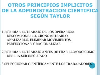 OTROS PRINCIPIOS IMPLICITOS 
DE LA ADMINISTRACION CIENTIFICA 
SEGÚN TAYLOR 
1.ESTUDIAR EL TRABAJO DE LOS OPERARIOS: 
DESCOMPONERLO, CRONOMETRARLO, 
ANALIZARLO, ELIMINAR MOVIMIENTOS, 
PERFECCIONAR Y RACIONALIZAR. 
2.ESTUDIAR EL TRABAJO ANTES DE FIJAR EL MODO COMO 
DEBERÁ SER EJECUTADO 
3.SELECCIONAR CIENTÍFICAMENTE LOS TRABAJADORES. 
 