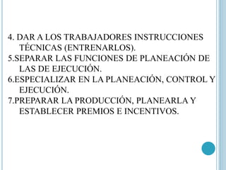 4. DAR A LOS TRABAJADORES INSTRUCCIONES 
TÉCNICAS (ENTRENARLOS). 
5.SEPARAR LAS FUNCIONES DE PLANEACIÓN DE 
LAS DE EJECUCIÓN. 
6.ESPECIALIZAR EN LA PLANEACIÓN, CONTROL Y 
EJECUCIÓN. 
7.PREPARAR LA PRODUCCIÓN, PLANEARLA Y 
ESTABLECER PREMIOS E INCENTIVOS. 
 