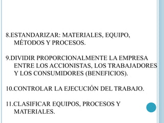 8.ESTANDARIZAR: MATERIALES, EQUIPO, 
MÉTODOS Y PROCESOS. 
9.DIVIDIR PROPORCIONALMENTE LA EMPRESA 
ENTRE LOS ACCIONISTAS, LOS TRABAJADORES 
Y LOS CONSUMIDORES (BENEFICIOS). 
10.CONTROLAR LA EJECUCIÓN DEL TRABAJO. 
11.CLASIFICAR EQUIPOS, PROCESOS Y 
MATERIALES. 
 
