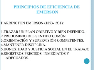 PRINCIPIOS DE EFICIENCIA DE 
EMERSON 
HARRINGTON EMERSON (1853-1931): 
1.TRAZAR UN PLAN OBJETIVO Y BIEN DEFINIDO. 
2.PREDOMINIO DEL SENTIDO COMÚN. 
3.ORIENTACIÓN Y SUPERVISIÓN COMPETENTES. 
4.MANTENER DISCIPLINA. 
5.HONESTIDAD Y JUSTICIA SOCIAL EN EL TRABAJO 
6.REGISTROS PRECISOS, INMEDIATOS Y 
ADECUADOS. 
 