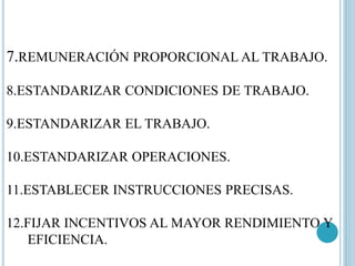 7.REMUNERACIÓN PROPORCIONAL AL TRABAJO. 
8.ESTANDARIZAR CONDICIONES DE TRABAJO. 
9.ESTANDARIZAR EL TRABAJO. 
10.ESTANDARIZAR OPERACIONES. 
11.ESTABLECER INSTRUCCIONES PRECISAS. 
12.FIJAR INCENTIVOS AL MAYOR RENDIMIENTO Y 
EFICIENCIA. 
 