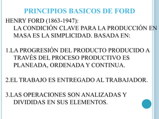 PRINCIPIOS BASICOS DE FORD 
HENRY FORD (1863-1947): 
LA CONDICIÓN CLAVE PARA LA PRODUCCIÓN EN 
MASA ES LA SIMPLICIDAD. BASADA EN: 
1.LA PROGRESIÓN DEL PRODUCTO PRODUCIDO A 
TRAVÉS DEL PROCESO PRODUCTIVO ES 
PLANEADA, ORDENADA Y CONTINUA. 
2.EL TRABAJO ES ENTREGADO AL TRABAJADOR. 
3.LAS OPERACIONES SON ANALIZADAS Y 
DIVIDIDAS EN SUS ELEMENTOS. 
 