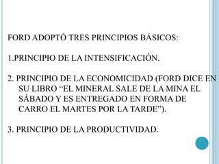 FORD ADOPTÓ TRES PRINCIPIOS BÁSICOS: 
1.PRINCIPIO DE LA INTENSIFICACIÓN. 
2. PRINCIPIO DE LA ECONOMICIDAD (FORD DICE EN 
SU LIBRO “EL MINERAL SALE DE LA MINA EL 
SÁBADO Y ES ENTREGADO EN FORMA DE 
CARRO EL MARTES POR LA TARDE”). 
3. PRINCIPIO DE LA PRODUCTIVIDAD. 
 