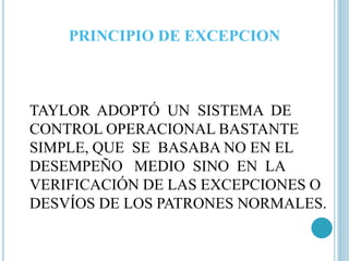 PRINCIPIO DE EXCEPCION 
TAYLOR ADOPTÓ UN SISTEMA DE 
CONTROL OPERACIONAL BASTANTE 
SIMPLE, QUE SE BASABA NO EN EL 
DESEMPEÑO MEDIO SINO EN LA 
VERIFICACIÓN DE LAS EXCEPCIONES O 
DESVÍOS DE LOS PATRONES NORMALES. 
 
