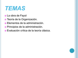TEMAS 
 La obra de Fayol 
 Teoría de la Organización. 
 Elementos de la administración. 
 Principios de la administración. 
 Evaluación crítica de la teoría clásica. 
 