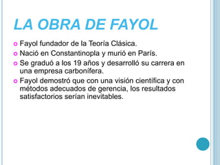 LA OBRA DE FAYOL 
 Fayol fundador de la Teoría Clásica. 
 Nació en Constantinopla y murió en París. 
 Se graduó a los 19 años y desarrolló su carrera en 
una empresa carbonífera. 
 Fayol demostró que con una visión científica y con 
métodos adecuados de gerencia, los resultados 
satisfactorios serían inevitables. 
 