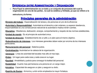 DIFERENCIA ENTRE ADMINISTRACIÓN Y ORGANIZACIÓN 
 Para Fayol la administración es un todo y un conjunto de procesos del cual la 
organización es una de las partes , la cual es estática y limitada, ya que se refiere a la 
estructura y la forma. 
Principios generales de la administración 
•División del trabajo : Especialización de tareas y de personas en pro de la eficiencia 
•Autoridad y Responsabilidad : Autoridad es el derecho a dar ordenes y a esperar obediencia, 
responsabilidad es una consecuencia natural de la autoridad e implica rendir cuentas. 
•Disciplina : Obediencia, dedicación, energía, comportamiento y respeto de las normas establecidas. 
•Unidad de mando : Es el principio de autoridad única. 
•Unidad de dirección : Establecimiento de un jefe y un plan para el mismo objetivo. 
•Subordinación de intereses : Los intereses generales deben estar por encima de los intereses 
particulares. 
•Remuneración del personal : Salarios justos. 
•Centralización: Autoridad en la cabeza de la organización. 
•Jerarquía : Línea de autoridad del escalas mas alto al mas bajo. 
•Orden : Un lugar para cada cosa y cada cosa en su lugar. 
•Equidad : Amabilidad y justicia para conseguir la lealtad del personal. 
•Estabilidad : Cuanto mas permanezca una persona en un cargo mejor. 
•Iniciativa : Capacidad de asegurar un plan y asegurar su éxito. 
•Espíritu de Equipo : Armonía y unión entre empleados la mayor fortaleza. 
 