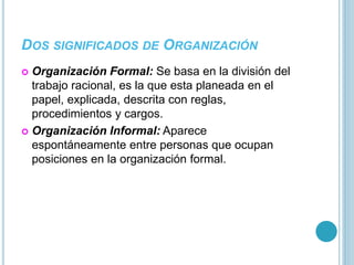 DOS SIGNIFICADOS DE ORGANIZACIÓN 
 Organización Formal: Se basa en la división del 
trabajo racional, es la que esta planeada en el 
papel, explicada, descrita con reglas, 
procedimientos y cargos. 
 Organización Informal: Aparece 
espontáneamente entre personas que ocupan 
posiciones en la organización formal. 
 