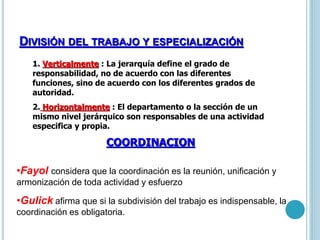 DIVISIÓN DEL TRABAJO Y ESPECIALIZACIÓN 
1. Verticalmente : La jerarquía define el grado de 
responsabilidad, no de acuerdo con las diferentes 
funciones, sino de acuerdo con los diferentes grados de 
autoridad. 
2. Horizontalmente : El departamento o la sección de un 
mismo nivel jerárquico son responsables de una actividad 
especifica y propia. 
COORDINACION 
•Fayol considera que la coordinación es la reunión, unificación y 
armonización de toda actividad y esfuerzo 
•Gulick afirma que si la subdivisión del trabajo es indispensable, la 
coordinación es obligatoria. 
 