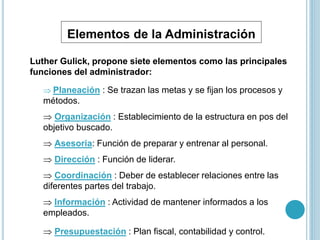 Elementos de la Administración 
Luther Gulick, propone siete elementos como las principales 
funciones del administrador: 
 Planeación : Se trazan las metas y se fijan los procesos y 
métodos. 
 Organización : Establecimiento de la estructura en pos del 
objetivo buscado. 
 Asesoria: Función de preparar y entrenar al personal. 
 Dirección : Función de liderar. 
 Coordinación : Deber de establecer relaciones entre las 
diferentes partes del trabajo. 
 Información : Actividad de mantener informados a los 
empleados. 
 Presupuestación : Plan fiscal, contabilidad y control. 
 