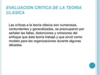 EVALUACION CRITICA DE LA TEORIA 
CLASICA 
Las críticas a la teoría clásica son numerosas, 
contundentes y generalizadas, se preocuparon por 
señalar las fallas, distorciones y omisiones del 
enfoque que ésta teoría trabajó y que sirvió como 
modelo para las organizaciones durante algunas 
décadas. 
 