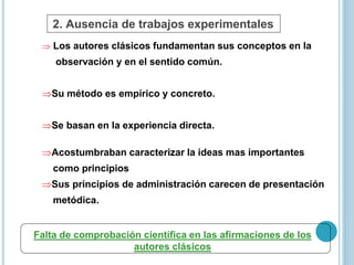 2. Ausencia de trabajos experimentales 
 Los autores clásicos fundamentan sus conceptos en la 
observación y en el sentido común. 
Su método es empírico y concreto. 
Se basan en la experiencia directa. 
Acostumbraban caracterizar la ideas mas importantes 
como principios 
Sus principios de administración carecen de presentación 
metódica. 
Falta de comprobación científica en las afirmaciones de los 
autores clásicos 
 