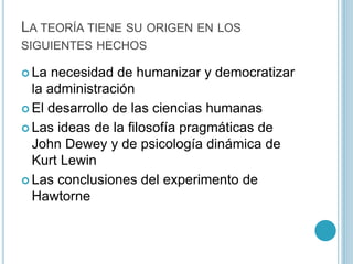LA TEORÍA TIENE SU ORIGEN EN LOS 
SIGUIENTES HECHOS 
 La necesidad de humanizar y democratizar 
la administración 
 El desarrollo de las ciencias humanas 
 Las ideas de la filosofía pragmáticas de 
John Dewey y de psicología dinámica de 
Kurt Lewin 
 Las conclusiones del experimento de 
Hawtorne 
 