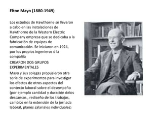 Elton Mayo (1880-1949) 
Los estudios de Hawthorne se llevaron 
a cabo en las instalaciones de 
Hawthorne de la Western Electric 
Company empresa que se dedicaba a la 
fabricación de equipos de 
comunicación. Se iniciaron en 1924, 
por los propios ingenieros d la 
compañía 
CREARON DOS GRUPOS 
EXPERIMENTALES 
Mayo y sus colegas propusieron otra 
serie de experimentos para investigar 
los efectos de otros aspectos del 
contexto laboral sobre el desempeño 
(por ejemplo cantidad y duración delos 
descansos , rediseño de los trabajos, 
cambios en la extensión de la jornada 
laboral, planes salariales individuales) 
 