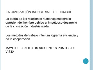 LA CIVILIZACIÓN INDUSTRIAL DEL HOMBRE 
La teoría de las relaciones humanas muestra la 
opresión del hombre debido al impetuoso desarrollo 
de la civilización industrializada. 
Los métodos de trabajo intentan lograr la eficiencia y 
no la cooperación 
MAYO DEFIENDE LOS SIGUENTES PUNTOS DE 
VISTA 
 
